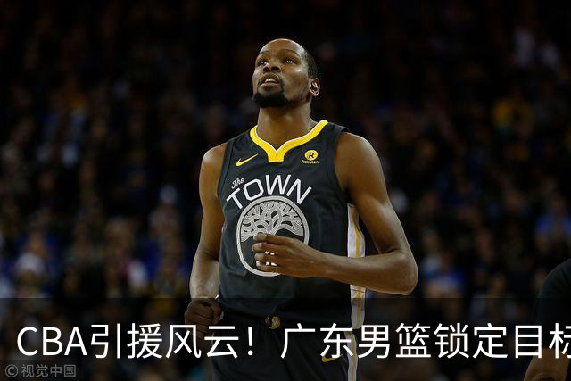 CBA引援风云！广东男篮锁定目标，杜锋心仪已久需花重金